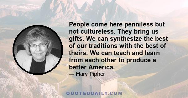 People come here penniless but not cultureless. They bring us gifts. We can synthesize the best of our traditions with the best of theirs. We can teach and learn from each other to produce a better America.