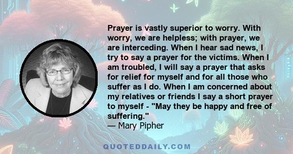 Prayer is vastly superior to worry. With worry, we are helpless; with prayer, we are interceding. When I hear sad news, I try to say a prayer for the victims. When I am troubled, I will say a prayer that asks for relief 