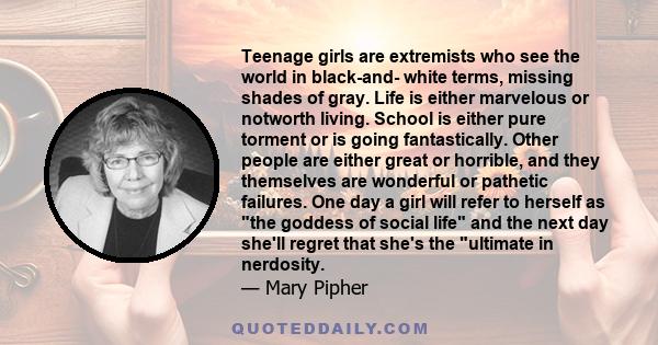 Teenage girls are extremists who see the world in black-and- white terms, missing shades of gray. Life is either marvelous or notworth living. School is either pure torment or is going fantastically. Other people are