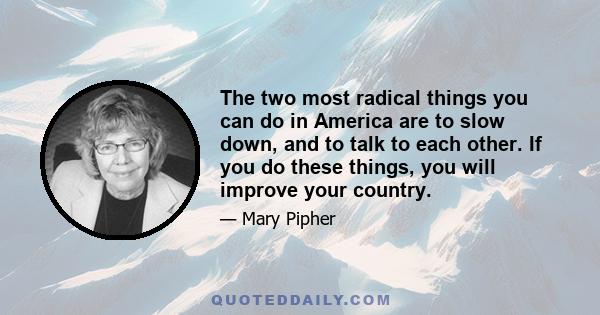 The two most radical things you can do in America are to slow down, and to talk to each other. If you do these things, you will improve your country.