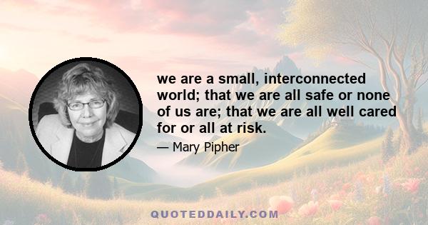 we are a small, interconnected world; that we are all safe or none of us are; that we are all well cared for or all at risk.