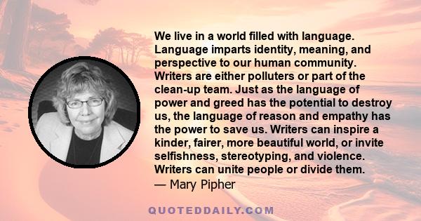 We live in a world filled with language. Language imparts identity, meaning, and perspective to our human community. Writers are either polluters or part of the clean-up team. Just as the language of power and greed has 