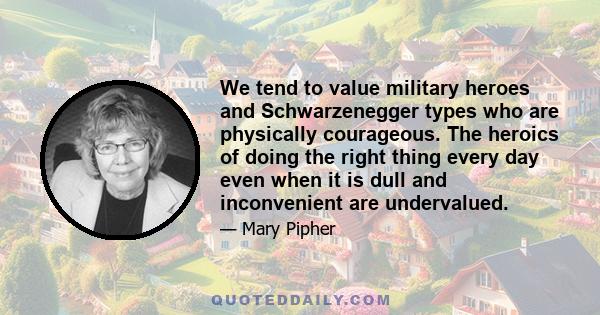 We tend to value military heroes and Schwarzenegger types who are physically courageous. The heroics of doing the right thing every day even when it is dull and inconvenient are undervalued.