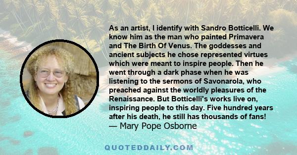 As an artist, I identify with Sandro Botticelli. We know him as the man who painted Primavera and The Birth Of Venus. The goddesses and ancient subjects he chose represented virtues which were meant to inspire people.