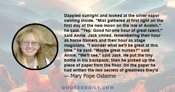 Dappled sunlight and looked at the silver vapor swirling inside. Mist gathered at first light on the first day of the new moon on the Isle of Avalon, he said. Yep. Good for one hour of great talent, said Annie. Jack