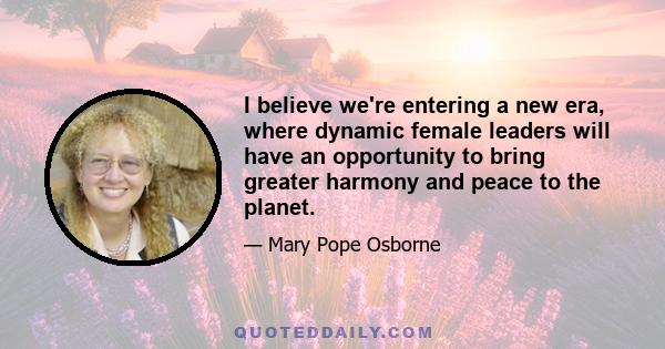 I believe we're entering a new era, where dynamic female leaders will have an opportunity to bring greater harmony and peace to the planet.