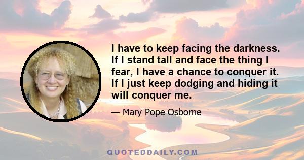 I have to keep facing the darkness. If I stand tall and face the thing I fear, I have a chance to conquer it. If I just keep dodging and hiding it will conquer me.