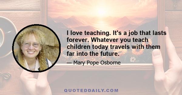 I love teaching. It's a job that lasts forever. Whatever you teach children today travels with them far into the future.