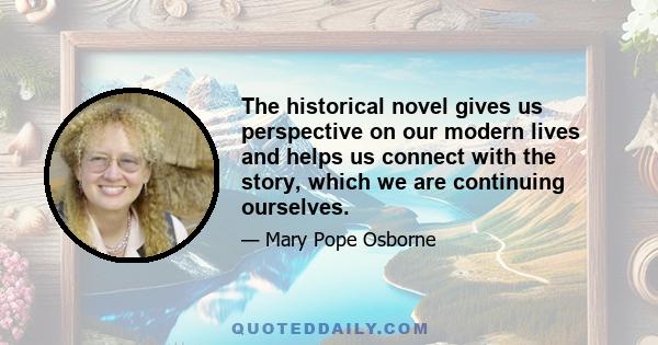 The historical novel gives us perspective on our modern lives and helps us connect with the story, which we are continuing ourselves.