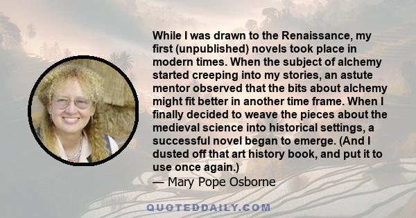 While I was drawn to the Renaissance, my first (unpublished) novels took place in modern times. When the subject of alchemy started creeping into my stories, an astute mentor observed that the bits about alchemy might