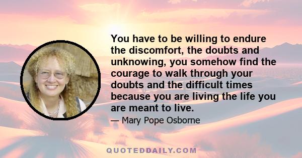 You have to be willing to endure the discomfort, the doubts and unknowing, you somehow find the courage to walk through your doubts and the difficult times because you are living the life you are meant to live.