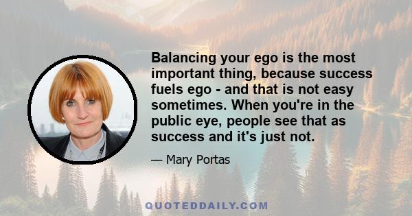 Balancing your ego is the most important thing, because success fuels ego - and that is not easy sometimes. When you're in the public eye, people see that as success and it's just not.