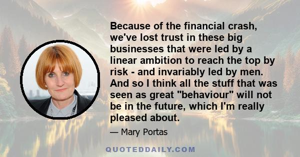 Because of the financial crash, we've lost trust in these big businesses that were led by a linear ambition to reach the top by risk - and invariably led by men. And so I think all the stuff that was seen as great