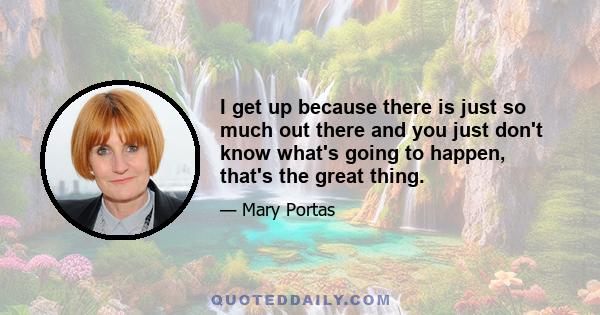 I get up because there is just so much out there and you just don't know what's going to happen, that's the great thing.