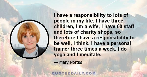 I have a responsibility to lots of people in my life. I have three children, I'm a wife, I have 60 staff and lots of charity shops, so therefore I have a responsibility to be well, I think. I have a personal trainer