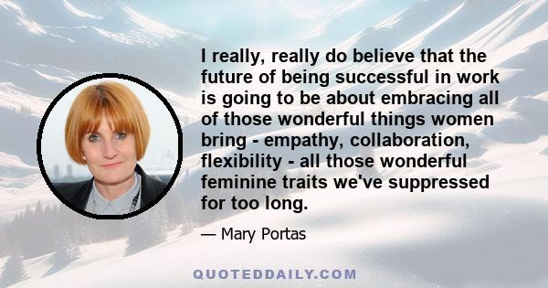 I really, really do believe that the future of being successful in work is going to be about embracing all of those wonderful things women bring - empathy, collaboration, flexibility - all those wonderful feminine