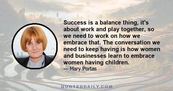 Success is a balance thing, it's about work and play together, so we need to work on how we embrace that. The conversation we need to keep having is how women and businesses learn to embrace women having children.