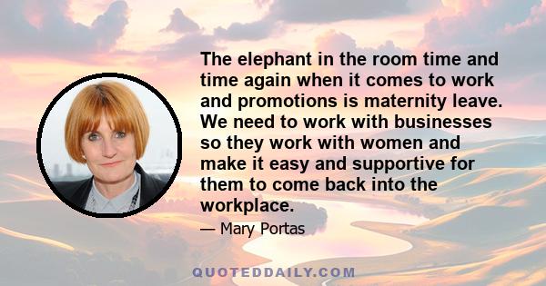 The elephant in the room time and time again when it comes to work and promotions is maternity leave. We need to work with businesses so they work with women and make it easy and supportive for them to come back into