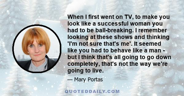 When I first went on TV, to make you look like a successful woman you had to be ball-breaking. I remember looking at these shows and thinking 'I'm not sure that's me'. It seemed like you had to behave like a man - but I 