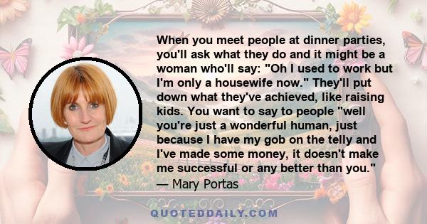 When you meet people at dinner parties, you'll ask what they do and it might be a woman who'll say: Oh I used to work but I'm only a housewife now. They'll put down what they've achieved, like raising kids. You want to