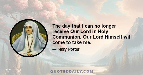 The day that I can no longer receive Our Lord in Holy Communion, Our Lord Himself will come to take me.