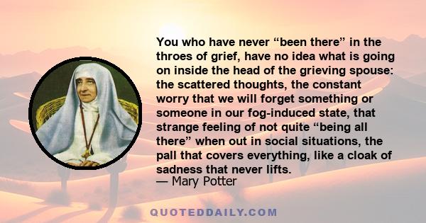 You who have never “been there” in the throes of grief, have no idea what is going on inside the head of the grieving spouse: the scattered thoughts, the constant worry that we will forget something or someone in our