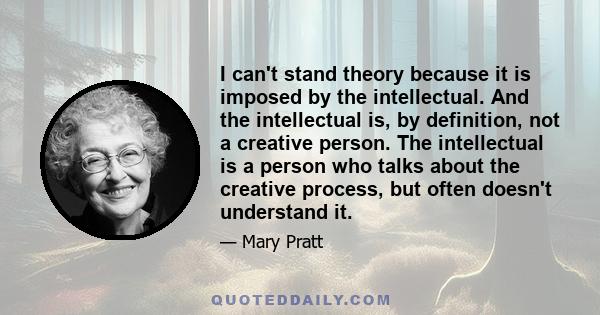 I can't stand theory because it is imposed by the intellectual. And the intellectual is, by definition, not a creative person. The intellectual is a person who talks about the creative process, but often doesn't