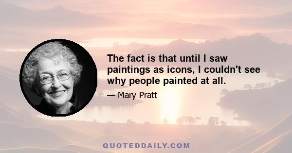 The fact is that until I saw paintings as icons, I couldn't see why people painted at all.