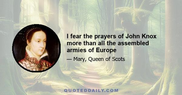 I fear the prayers of John Knox more than all the assembled armies of Europe