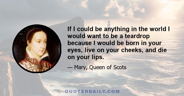 If I could be anything in the world I would want to be a teardrop because I would be born in your eyes, live on your cheeks, and die on your lips.