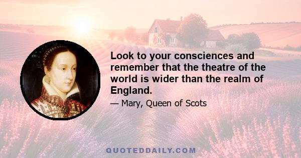 Look to your consciences and remember that the theatre of the world is wider than the realm of England.