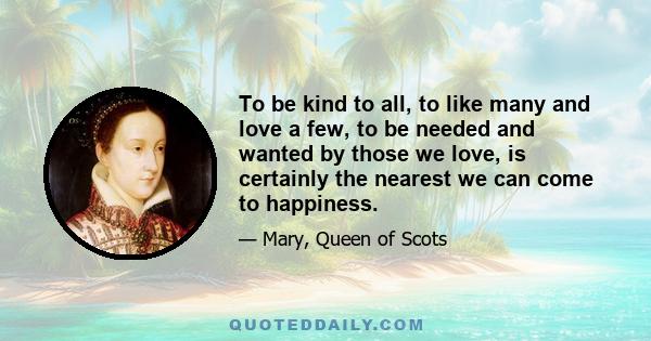 To be kind to all, to like many and love a few, to be needed and wanted by those we love, is certainly the nearest we can come to happiness.