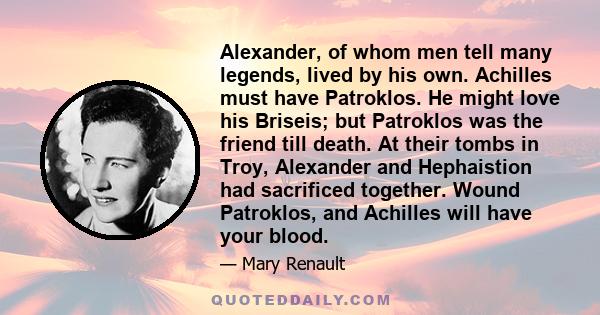 Alexander, of whom men tell many legends, lived by his own. Achilles must have Patroklos. He might love his Briseis; but Patroklos was the friend till death. At their tombs in Troy, Alexander and Hephaistion had