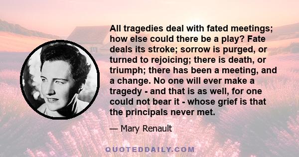 All tragedies deal with fated meetings; how else could there be a play? Fate deals its stroke; sorrow is purged, or turned to rejoicing; there is death, or triumph; there has been a meeting, and a change. No one will