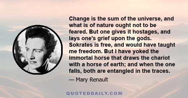 Change is the sum of the universe, and what is of nature ought not to be feared. But one gives it hostages, and lays one's grief upon the gods. Sokrates is free, and would have taught me freedom. But I have yoked the