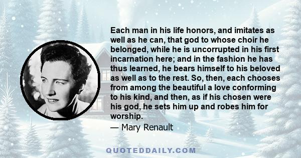 Each man in his life honors, and imitates as well as he can, that god to whose choir he belonged, while he is uncorrupted in his first incarnation here; and in the fashion he has thus learned, he bears himself to his