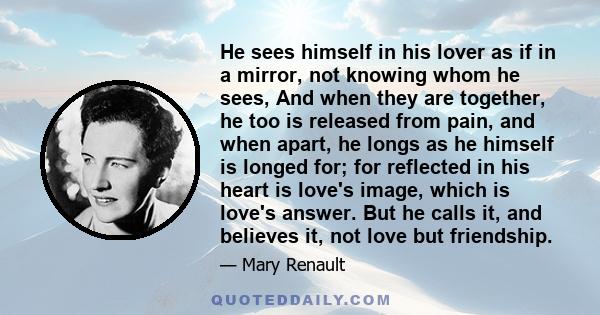 He sees himself in his lover as if in a mirror, not knowing whom he sees, And when they are together, he too is released from pain, and when apart, he longs as he himself is longed for; for reflected in his heart is