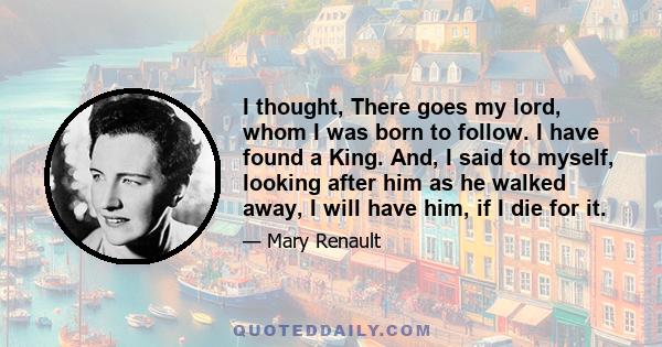 I thought, There goes my lord, whom I was born to follow. I have found a King. And, I said to myself, looking after him as he walked away, I will have him, if I die for it.