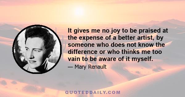 It gives me no joy to be praised at the expense of a better artist, by someone who does not know the difference or who thinks me too vain to be aware of it myself.