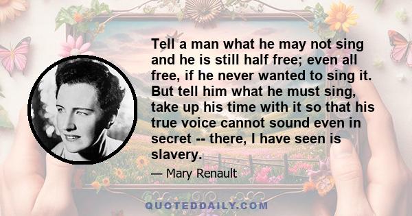 Tell a man what he may not sing and he is still half free; even all free, if he never wanted to sing it. But tell him what he must sing, take up his time with it so that his true voice cannot sound even in secret --