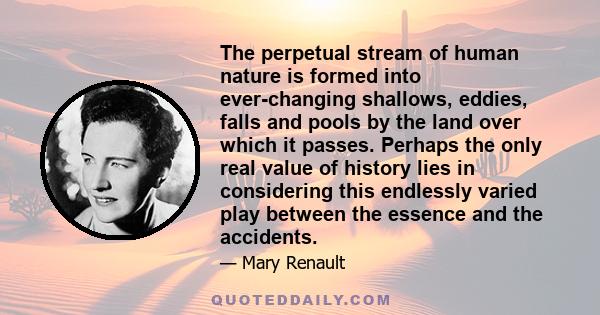 The perpetual stream of human nature is formed into ever-changing shallows, eddies, falls and pools by the land over which it passes. Perhaps the only real value of history lies in considering this endlessly varied play 