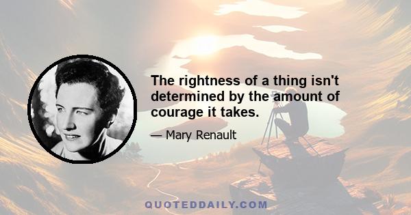 The rightness of a thing isn't determined by the amount of courage it takes.