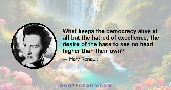 What keeps the democracy alive at all but the hatred of excellence; the desire of the base to see no head higher than their own?