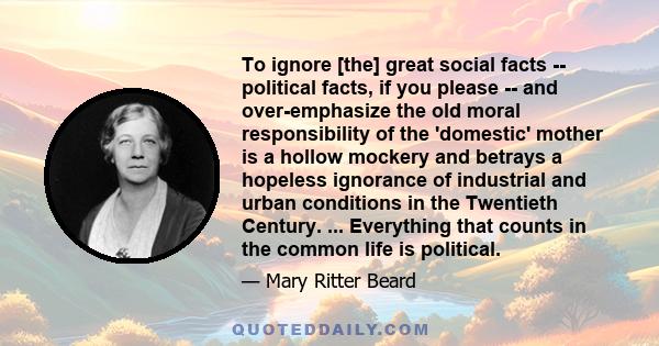 To ignore [the] great social facts -- political facts, if you please -- and over-emphasize the old moral responsibility of the 'domestic' mother is a hollow mockery and betrays a hopeless ignorance of industrial and