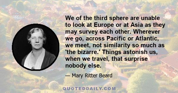 We of the third sphere are unable to look at Europe or at Asia as they may survey each other. Wherever we go, across Pacific or Atlantic, we meet, not similarity so much as 'the bizarre.' Things astonish us, when we