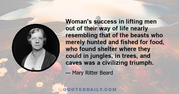 Woman's success in lifting men out of their way of life nearly resembling that of the beasts who merely hunted and fished for food, who found shelter where they could in jungles, in trees, and caves was a civilizing