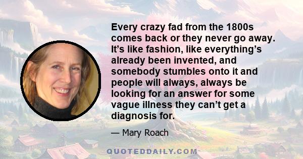 Every crazy fad from the 1800s comes back or they never go away. It’s like fashion, like everything’s already been invented, and somebody stumbles onto it and people will always, always be looking for an answer for some 