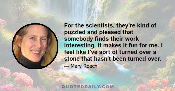 For the scientists, they're kind of puzzled and pleased that somebody finds their work interesting. It makes it fun for me. I feel like I've sort of turned over a stone that hasn't been turned over.