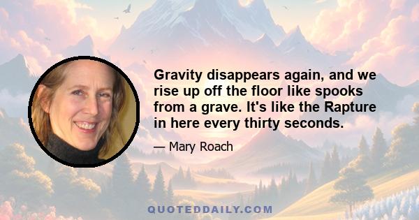 Gravity disappears again, and we rise up off the floor like spooks from a grave. It's like the Rapture in here every thirty seconds.