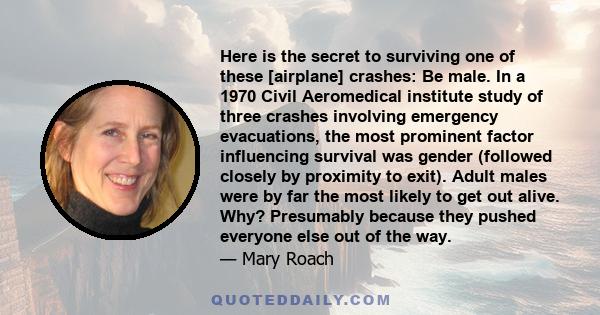 Here is the secret to surviving one of these [airplane] crashes: Be male. In a 1970 Civil Aeromedical institute study of three crashes involving emergency evacuations, the most prominent factor influencing survival was